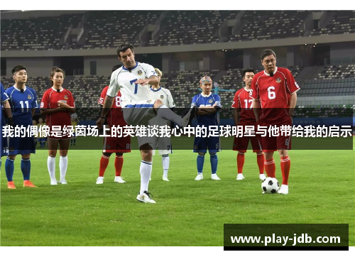 我的偶像是绿茵场上的英雄谈我心中的足球明星与他带给我的启示 我的偶像是绿茵场上的英雄谈我心中的足球明星与他带给我的启示
