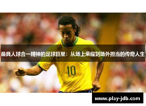 最具人球合一精神的足球巨星:从场上荣耀到场外担当的传奇人生 最具人球合一精神的足球巨星:从场上荣耀到场外担当的传奇人生