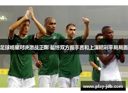 足球明星对决激战正酣 最终双方握手言和上演精彩平局局面