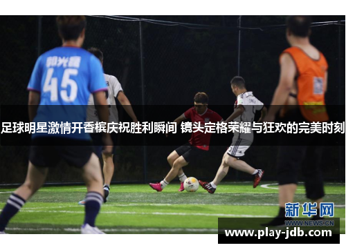 足球明星激情开香槟庆祝胜利瞬间 镜头定格荣耀与狂欢的完美时刻