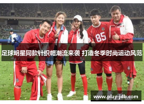 足球明星同款针织帽潮流来袭 打造冬季时尚运动风范 足球明星同款针织帽潮流来袭 打造冬季时尚运动风范