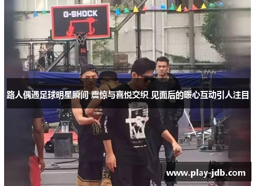 路人偶遇足球明星瞬间 震惊与喜悦交织 见面后的暖心互动引人注目 路人偶遇足球明星瞬间 震惊与喜悦交织 见面后的暖心互动引人注目