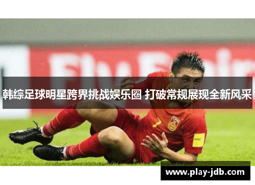 韩综足球明星跨界挑战娱乐圈 打破常规展现全新风采 韩综足球明星跨界挑战娱乐圈 打破常规展现全新风采