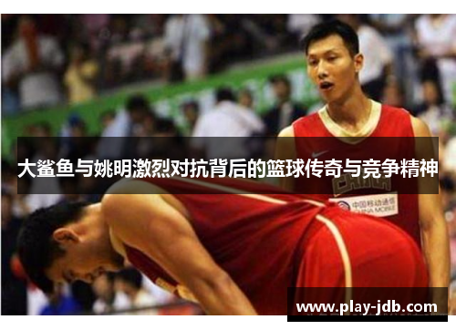 大鲨鱼与姚明激烈对抗背后的篮球传奇与竞争精神 大鲨鱼与姚明激烈对抗背后的篮球传奇与竞争精神