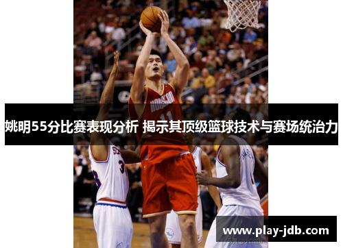 姚明55分比赛表现分析 揭示其顶级篮球技术与赛场统治力