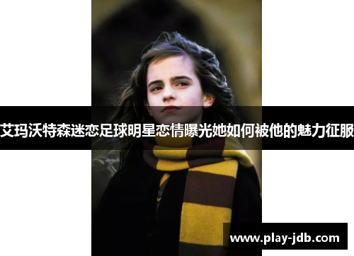 艾玛沃特森迷恋足球明星恋情曝光她如何被他的魅力征服 艾玛沃特森迷恋足球明星恋情曝光她如何被他的魅力征服