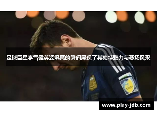 足球巨星李雪健英姿飒爽的瞬间展现了其独特魅力与赛场风采