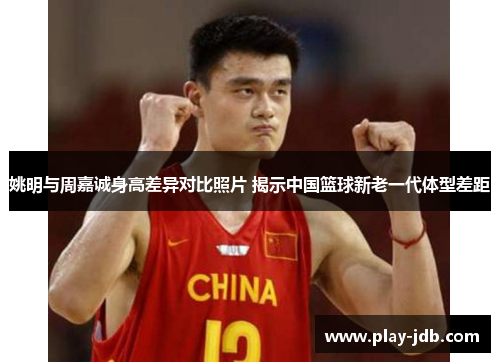 姚明与周嘉诚身高差异对比照片 揭示中国篮球新老一代体型差距