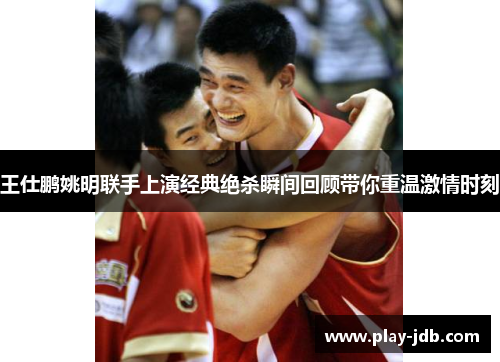 王仕鹏姚明联手上演经典绝杀瞬间回顾带你重温激情时刻