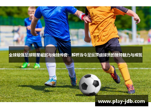全球最强足球明星崛起与竞技传奇：解析当今足坛顶级球员的独特魅力与成就