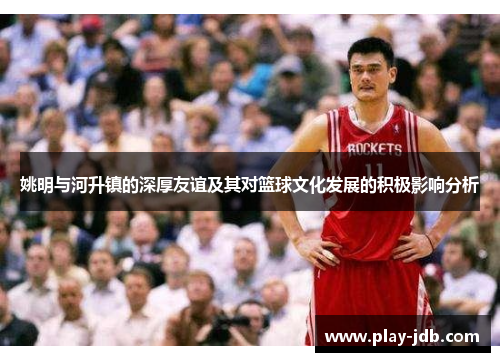 姚明与河升镇的深厚友谊及其对篮球文化发展的积极影响分析 姚明与河升镇的深厚友谊及其对篮球文化发展的积极影响分析