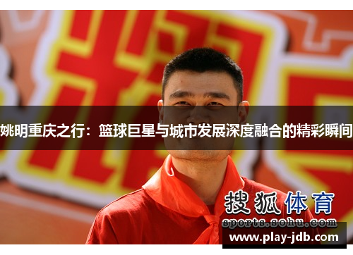 姚明重庆之行:篮球巨星与城市发展深度融合的精彩瞬间 姚明重庆之行:篮球巨星与城市发展深度融合的精彩瞬间