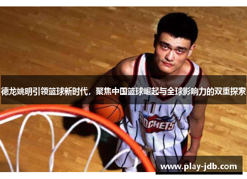 德龙姚明引领篮球新时代，聚焦中国篮球崛起与全球影响力的双重探索