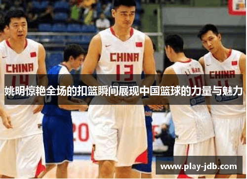 姚明惊艳全场的扣篮瞬间展现中国篮球的力量与魅力