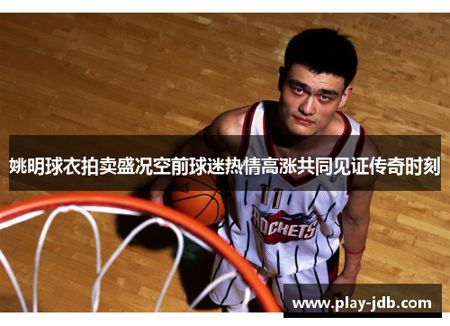 姚明球衣拍卖盛况空前球迷热情高涨共同见证传奇时刻