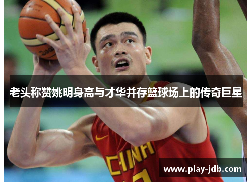 老头称赞姚明身高与才华并存篮球场上的传奇巨星