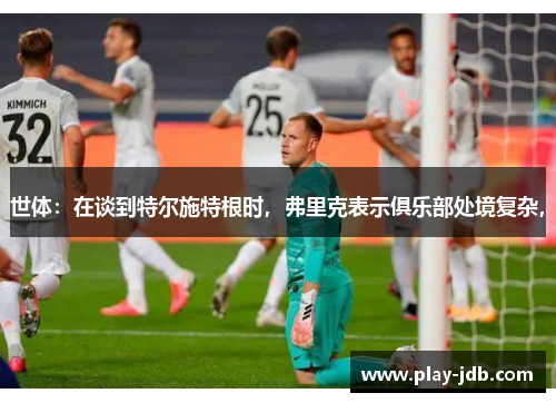世体：在谈到特尔施特根时，弗里克表示俱乐部处境复杂，