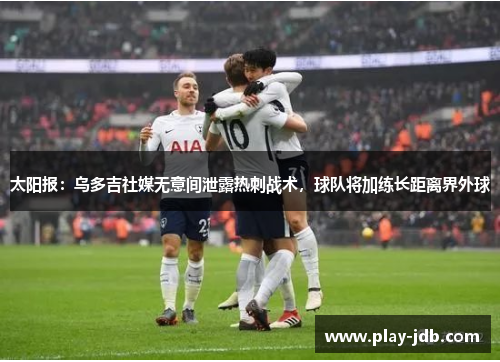 太阳报：乌多吉社媒无意间泄露热刺战术，球队将加练长距离界外球