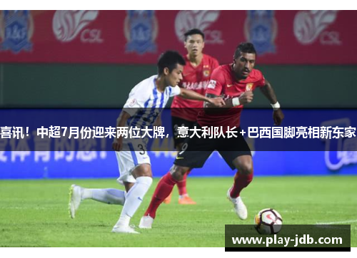 喜讯！中超7月份迎来两位大牌，意大利队长+巴西国脚亮相新东家