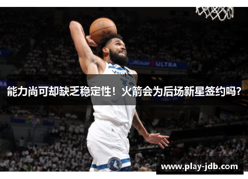 能力尚可却缺乏稳定性！火箭会为后场新星签约吗？