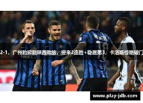 2-1,广州豹掀翻陕西劲旅,迎来2连胜+稳居第3,卡洛斯惊艳破门 2-1,广州豹掀翻陕西劲旅,迎来2连胜+稳居第3,卡洛斯惊艳破门